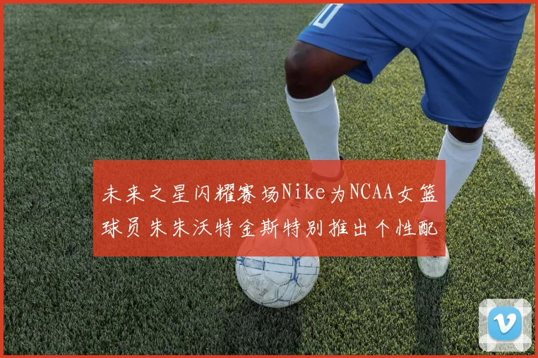 未来之星闪耀赛场Nike为NCAA女篮球员朱朱沃特金斯特别推出个性配色球鞋
