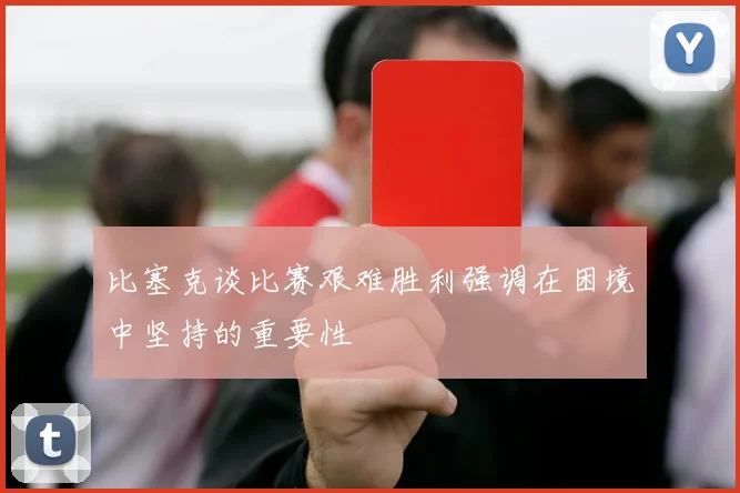 比塞克谈比赛艰难胜利强调在困境中坚持的重要性