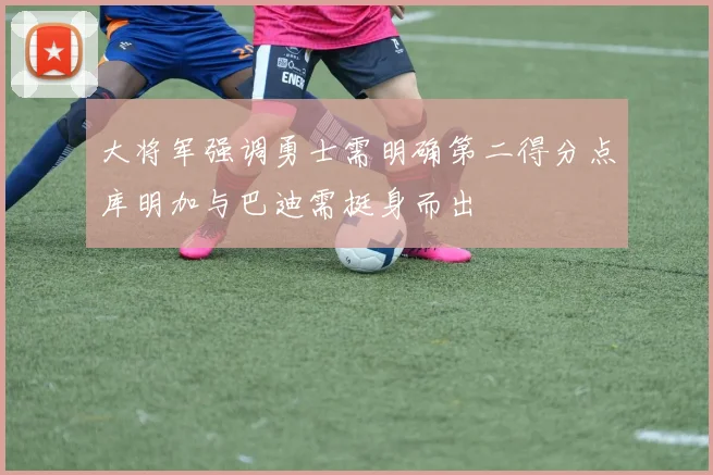 大将军强调勇士需明确第二得分点库明加与巴迪需挺身而出