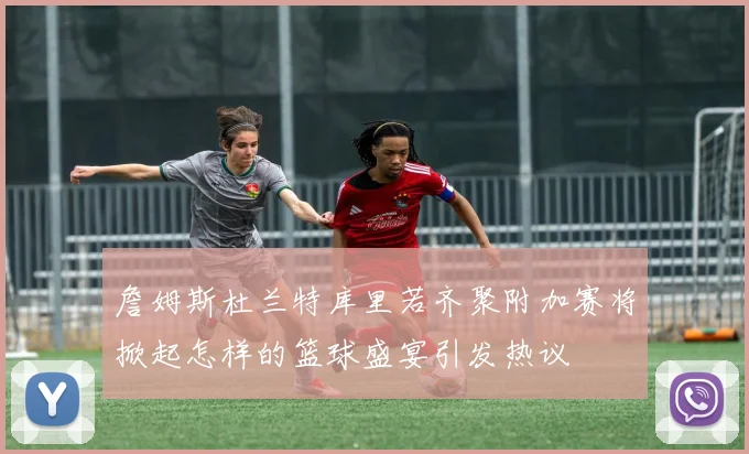 詹姆斯杜兰特库里若齐聚附加赛将掀起怎样的篮球盛宴引发热议