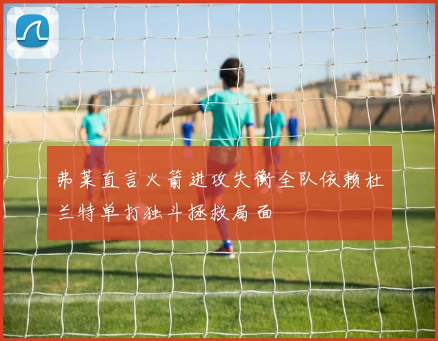 弗莱直言火箭进攻失衡全队依赖杜兰特单打独斗拯救局面