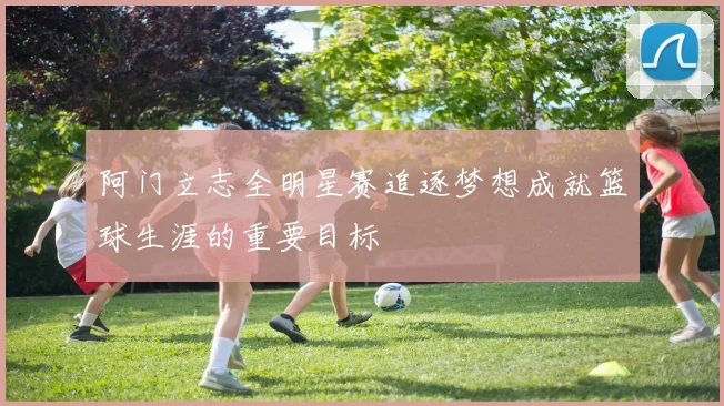 阿门立志全明星赛追逐梦想成就篮球生涯的重要目标