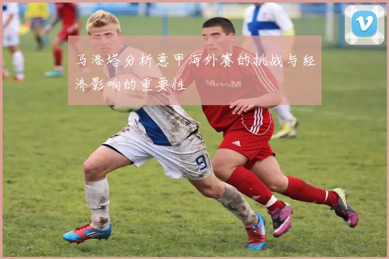 马洛塔分析意甲海外赛的挑战与经济影响的重要性