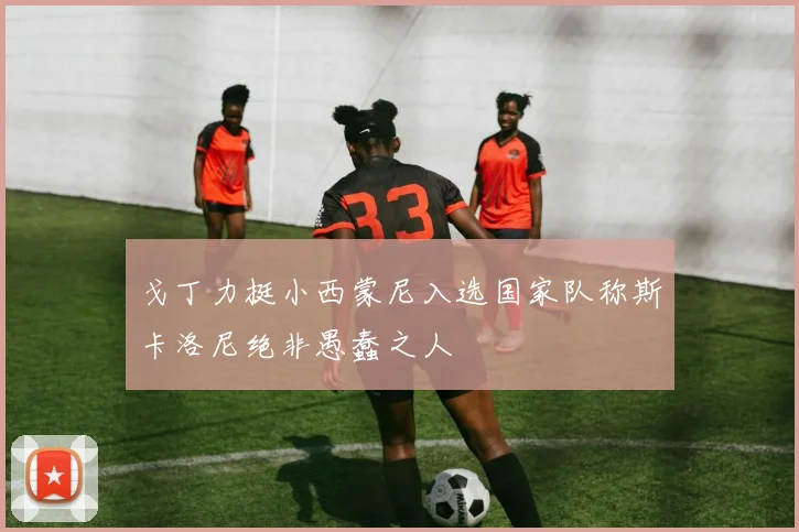 戈丁力挺小西蒙尼入选国家队称斯卡洛尼绝非愚蠢之人