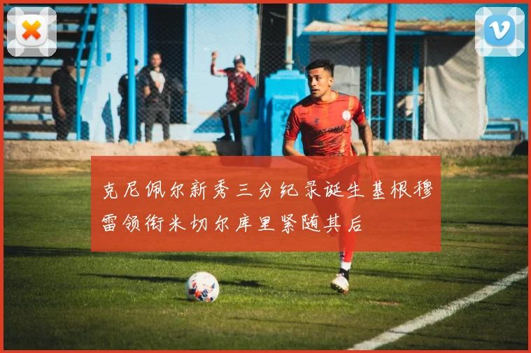 克尼佩尔新秀三分纪录诞生基根穆雷领衔米切尔库里紧随其后