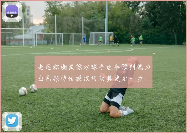 老范称谢泼德切球手速和预判能力出色期待传授技巧助其更进一步