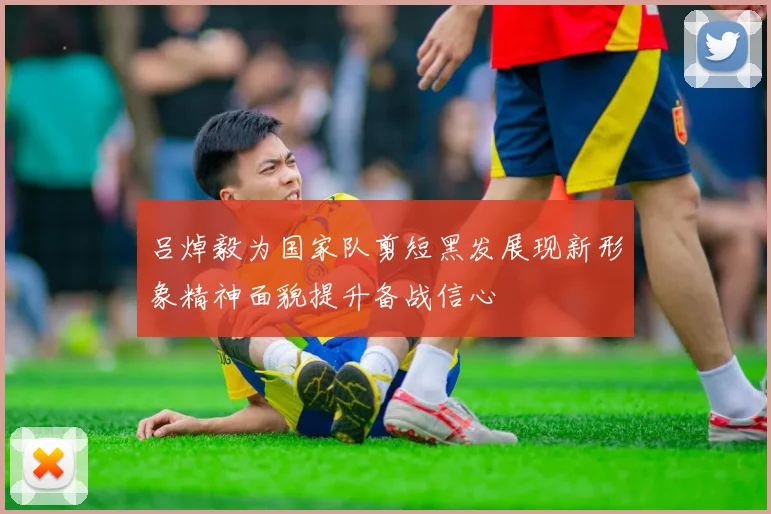 吕焯毅为国家队剪短黑发展现新形象精神面貌提升备战信心