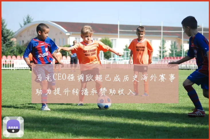 马竞CEO强调欧超已成历史海外赛事助力提升转播和赞助收入